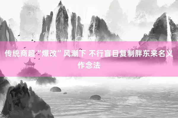 传统商超“爆改”风潮下 不行盲目复制胖东来名义作念法