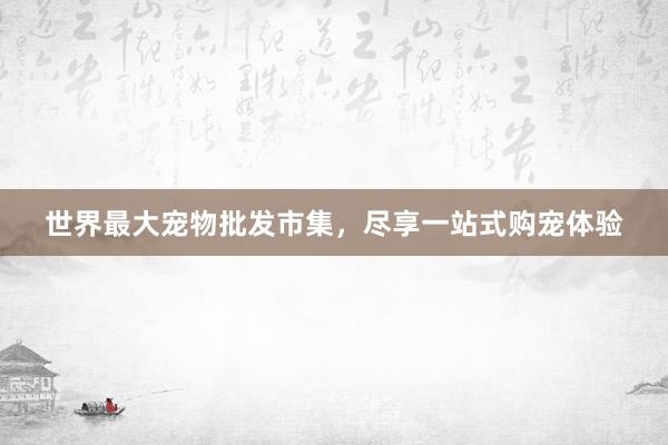世界最大宠物批发市集，尽享一站式购宠体验
